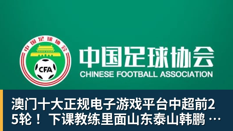 澳门十大正规电子游戏平台中超前25轮 ！下课教练里面山东泰山韩鹏 申花斯卢茨基等 谁更加可惜