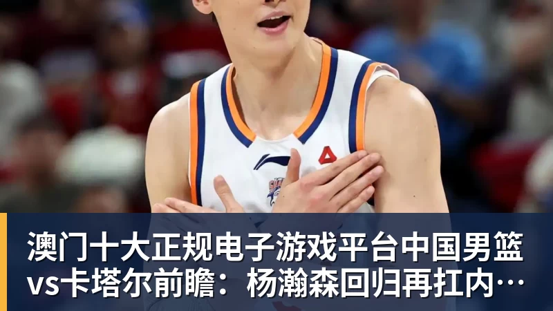 澳门十大正规电子游戏平台中国男篮vs卡塔尔前瞻：杨瀚森回归再扛内线大旗 郭士强盼客场取胜