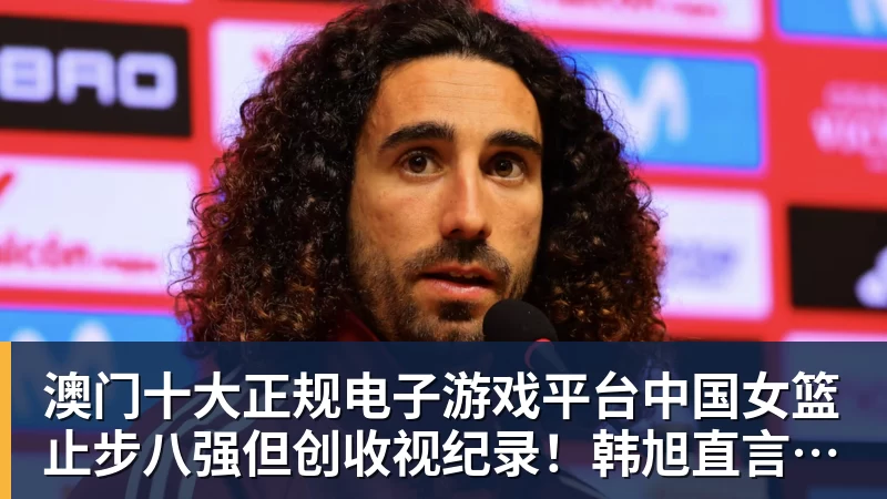 澳门十大正规电子游戏平台中国女篮止步八强但创收视纪录!韩旭直言为球队骄傲 杨毅:完成任务了