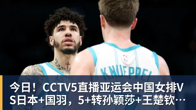 今日！CCTV5直播亚运会中国女排VS日本+国羽，5+转孙颖莎+王楚钦领衔国乒出战